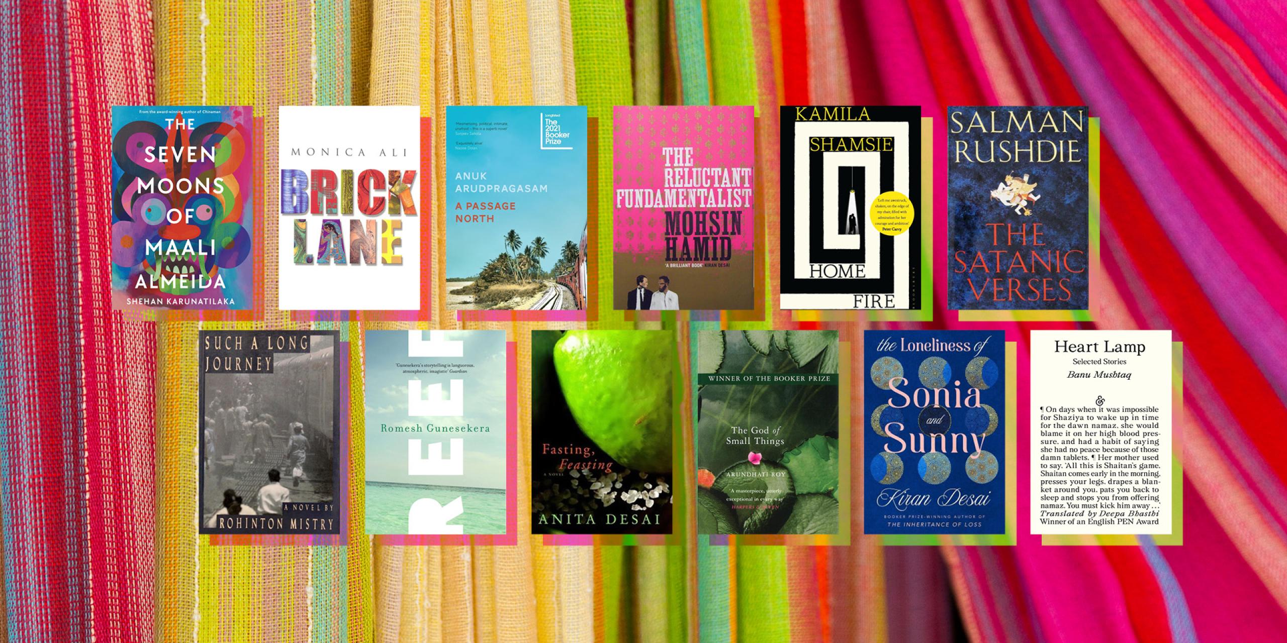 The Seven Moons of Maali Almedia by Sheehan Karunatilaka, Brick Lane by Monica Ali, A Passage North by Anuk Arudpragasam, The Reluctant Fundamentalist by Mohsin Hamid, Home Fire by Kamila Shamsie, The Satanic Verses by Salman Rushdie, Such a Long Journey by Rohinton Mistry, Reef by Romesh Gunesekera, Fasting, Feasting by Anita Desai, The God of Small Things by Arundhati Roy, Heart Lamp by Banu Mustaq, translated by Deepa Bhasthi, The Lonliness of Sonia and Sunny by Kiran Desai
